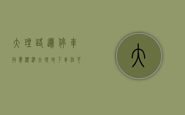 大理路边停车收费标准（大理地下车位可以办理不动产登记了，办理流程及所需材料→）