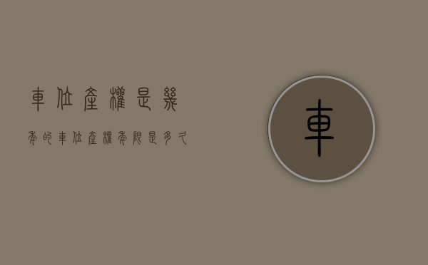 车位产权是几年的（车位产权年限是多久？）(车位产权年限多少年)